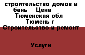 строительство домов и бань  › Цена ­ 100 - Тюменская обл., Тюмень г. Строительство и ремонт » Услуги   . Тюменская обл.